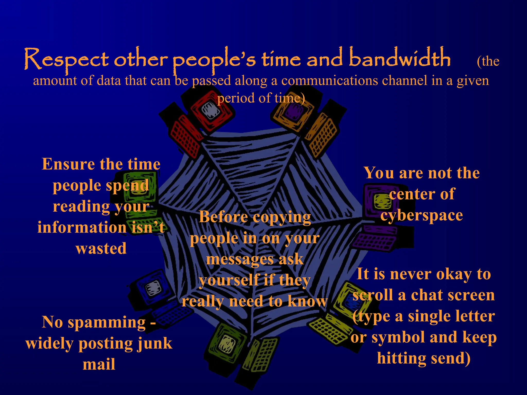 Respect other people’s time and bandwidth (the
amount of data that can be passed along a communications channel in a given
period of time)
Ensure the time
people spend
reading your
information isn’t
wasted
You are not the
center of
cyberspace
Before copying
people in on your
messages ask
yourself if they
really need to know
No spamming -
widely posting junk
mail
It is never okay to
scroll a chat screen
(type a single letter
or symbol and keep
hitting send)
 