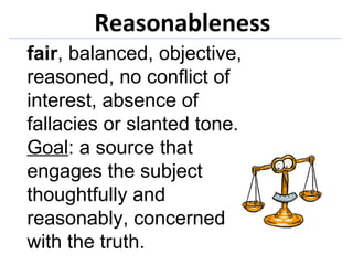 Reasonableness fair , balanced, objective, reasoned, no conflict of interest, absence of fallacies or slanted tone.  Goal : a source that engages the subject thoughtfully and reasonably, concerned with the truth. 