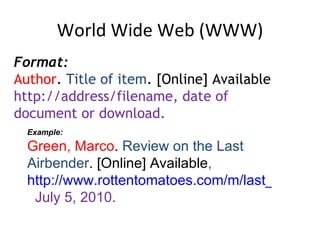 World Wide Web (WWW) Format: Author .  Title of item . [Online] Available  http://address/filename, date of document or download.  Example: Green, Marco .  Review on the Last Airbender . [Online] Available ,  http://www.rottentomatoes.com/m/last_airbender/   July 5, 2010. 
