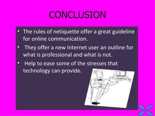 CONCLUSION The rules of netiquette offer a great guideline for online communication. They offer a new Internet user an outline for what is professional and what is not.  Help to ease some of the stresses that technology can provide. 