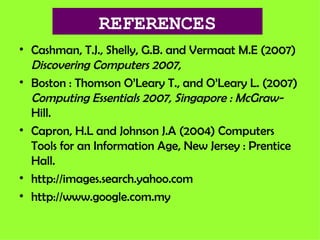 REFERENCES Cashman, T.J., Shelly, G.B. and Vermaat M.E (2007)  Discovering Computers 2007, Boston : Thomson O’Leary T., and O’Leary L. (2007)  Computing Essentials 2007, Singapore : McGraw- Hill. Capron, H.L and Johnson J.A (2004) Computers Tools for an Information Age, New Jersey : Prentice Hall. http://images.search.yahoo.com http://www.google.com.my 
