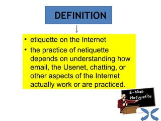 DEFINITION etiquette on the Internet the practice of netiquette depends on understanding how email, the Usenet, chatting, or other aspects of the Internet actually work or are practiced. 