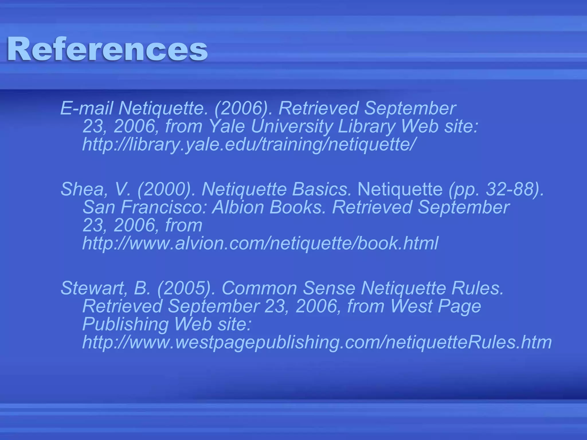 ReferencesE-mail Netiquette. (2006). Retrieved September 23, 2006, from Yale University Library Web site: http://library.yale.edu/training/netiquette/Shea, V. (2000). Netiquette Basics. Netiquette (pp. 32-88). San Francisco: Albion Books. Retrieved September 23, 2006, from http://www.alvion.com/netiquette/book.htmlStewart, B. (2005). Common Sense Netiquette Rules. Retrieved September 23, 2006, from West Page Publishing Web site: http://www.westpagepublishing.com/netiquetteRules.htm