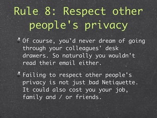 Rule 8: Respect other
  people's privacy
 Of course, you'd never dream of going
 through your colleagues' desk
 drawers. So naturally you wouldn't
 read their email either.

 Failing to respect other people's
 privacy is not just bad Netiquette.
 It could also cost you your job,
 family and / or friends.
 