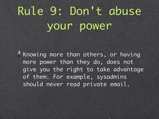 Rule 9: Don't abuse
     your power

Knowing more than others, or having
more power than they do, does not
give you the right to take advantage
of them. For example, sysadmins
should never read private email.
 