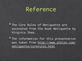 Reference

The Core Rules of Netiquette are
excerpted from the book Netiquette by
Virginia Shea.

The information for this presentation
was taken from http://www.albion.com/
netiquette/corerules.html
 