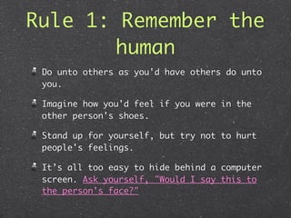 Rule 1: Remember the
       human
 Do unto others as you'd have others do unto
 you.

 Imagine how you'd feel if you were in the
 other person's shoes.

 Stand up for yourself, but try not to hurt
 people's feelings.

 It’s all too easy to hide behind a computer
 screen. Ask yourself, "Would I say this to
 the person's face?"
 