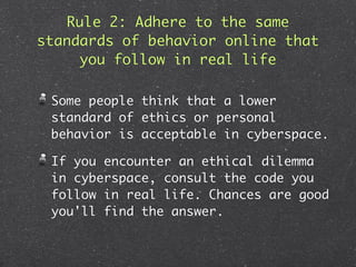 Rule 2: Adhere to the same
standards of behavior online that
      you follow in real life

 Some people think that a lower
 standard of ethics or personal
 behavior is acceptable in cyberspace.

 If you encounter an ethical dilemma
 in cyberspace, consult the code you
 follow in real life. Chances are good
 you'll find the answer.
 