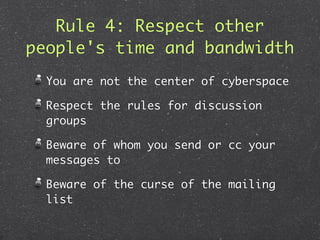 Rule 4: Respect other
people's time and bandwidth
  You are not the center of cyberspace

  Respect the rules for discussion
  groups

  Beware of whom you send or cc your
  messages to

  Beware of the curse of the mailing
  list
 