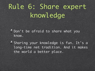 Rule 6: Share expert
     knowledge

 Don't be afraid to share what you
 know.

 Sharing your knowledge is fun. It's a
 long-time net tradition. And it makes
 the world a better place.
 