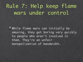 Rule 7: Help keep flame
   wars under control

 While flame wars can initially be
 amusing, they get boring very quickly
 to people who aren't involved in
 them. They're an unfair
 monopolization of bandwidth.
 
