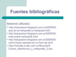 Fuentes bibliográficas

Material utilizado:
• http://edupasion.blogspot.com.ar/2009/05/
  que-es-la-netiquette-o-netiqueta.html
• http://edupasion.blogspot.com.ar/2009/05/
  mas-sobre-netiquette.html
• http://edupasion.blogspot.com.ar/2009/05/
  como-hacer-aportes-en-un-foro-de.html
• http://moodle.e-abc.com.ar/file.php/5/
  Correo_electronico_y_netiquette_2.doc
 