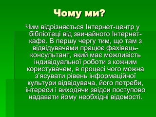 Чому ми? Чим відрізняється Інтернет-центр у бібліотеці від звичайного Інтернет-кафе. В першу чергу тим, що там з відвідувачами працює фахівець-консультант, який має можливість індивідуальної роботи з кожним користувачем, в процесі чого можна з’ясувати рівень інформаційної культури відвідувача, його потреби, інтереси і виходячи звідси поступово надавати йому необхідні відомості . 