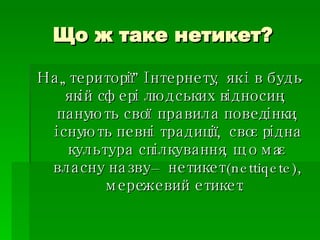 Що ж таке нетикет? На „території” Інтернету, як і в будь-якій сфері людських відносин,  панують свої правила поведінки, існують певні традиції, своєрідна культура спілкування, що має власну назву – нетикет (nettiqete), мережевий етикет.  