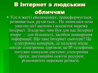 В Інтернет з людським обличчям Усе в житті еволюціонує, трансформується, розвивається, рухається... Не лишилася поза увагою цієї аксіоми і всесвітня мережа Інтернет. Згадаємо, чим був для нас Інтернет вчора  – для більшості, засобом поширення інформації. Що таке Інтернет сьогодні? Це електронна комерція, де належне місце посідіє електронна торгівля; це IP-телефонія; потужні пошукові системи; електронна преса; дистанційні освітні ресурси; різноманітні мережеві розваги.  