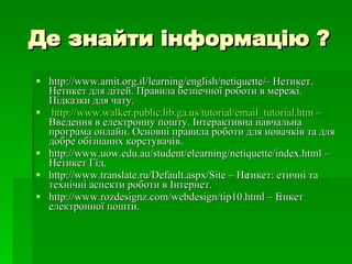Де знайти інформацію ? http://www.amit.org.il/learning/english/netiquette/  –  Нетикет. Нетикет для дітей. Правила безпечної роботи в мережі. Підказки для чату.  http :// www . walker . public . lib . ga . us / tutorial / email _ tutorial . htm  – Введення в електронну пошту. Інтерактивна навчальна програма онлайн. Основні правила роботи для новачків та для добре обізнаних корстувачів. http://www.uow.edu.au/student/elearning/netiquette/index.html – Нетикет Гід. http://www.translate.ru/Default.aspx/Site – Нетикет: етичні та технічні аспекти роботи в Інтернет. http://www.rozdesignz.com/webdesign/tip10.html – Етикет електронної пошти. 