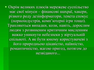 Окрім великих плюсів мережеве суспільство має свої мінуси – фінансові шахраї, хакери, різного роду дезінформатори, тенета спокус (порноіндустрія, комп’ютерні ігри тощо). Трапляються випадки, коли, навіть, дорослим людям з розвиненим критичним мисленням важко уникнути небезпеки у віртуальній спільноті. А як бути юному користувачеві з його природньою цікавістю, наївністю, романтичністю, жагою пригод, потягом до незвіданого...  