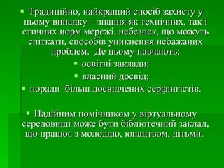 Традиційно, найкращий спосіб захисту у цьому випадку – знання як технічних, так і етичних норм мережі, небезпек, що можуть спіткати, способів уникнення небажаних проблем.  Де цьому навчають: освітні заклади; власний досвід; поради  більш досвідчених серфінгістів. Надійним помічником у віртуальному  cередовищі  може бути бібліотечний заклад, що працює з молоддю, юнацтвом, дітьми.  