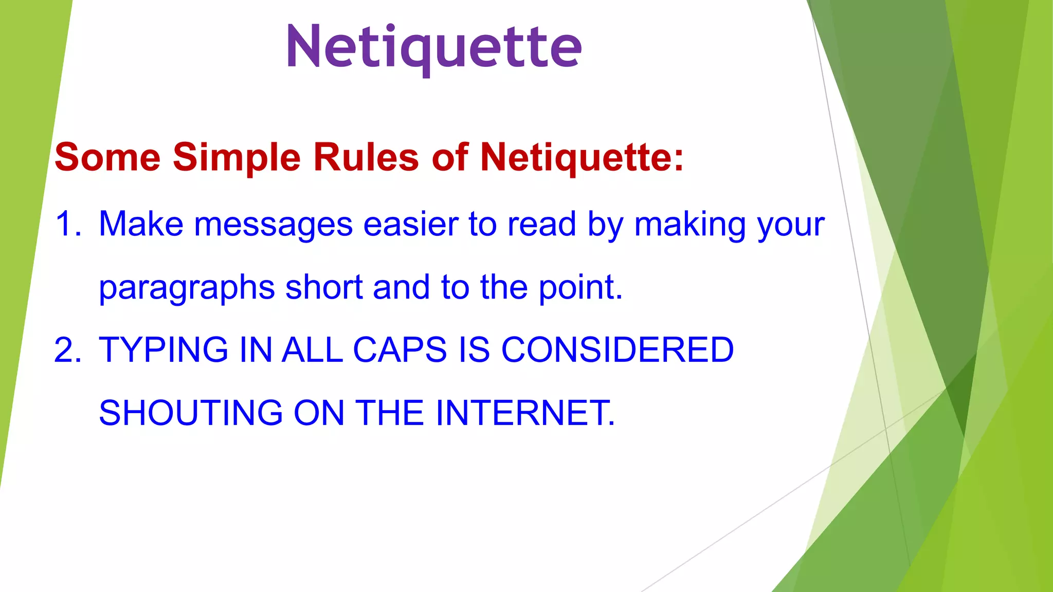 Netiquette
Some Simple Rules of Netiquette:
1. Make messages easier to read by making your
paragraphs short and to the point.
2. TYPING IN ALL CAPS IS CONSIDERED
SHOUTING ON THE INTERNET.