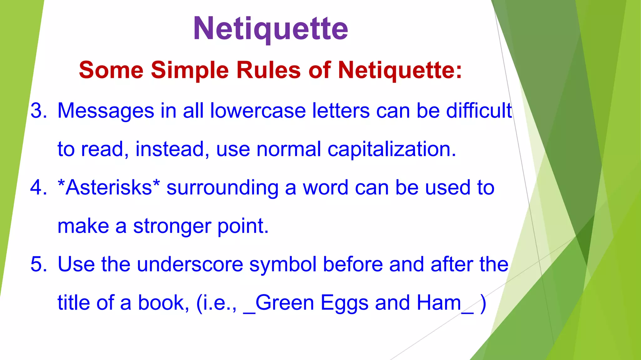 Netiquette
Some Simple Rules of Netiquette:
3. Messages in all lowercase letters can be difficult
to read, instead, use normal capitalization.
4. *Asterisks* surrounding a word can be used to
make a stronger point.
5. Use the underscore symbol before and after the
title of a book, (i.e., _Green Eggs and Ham_ )