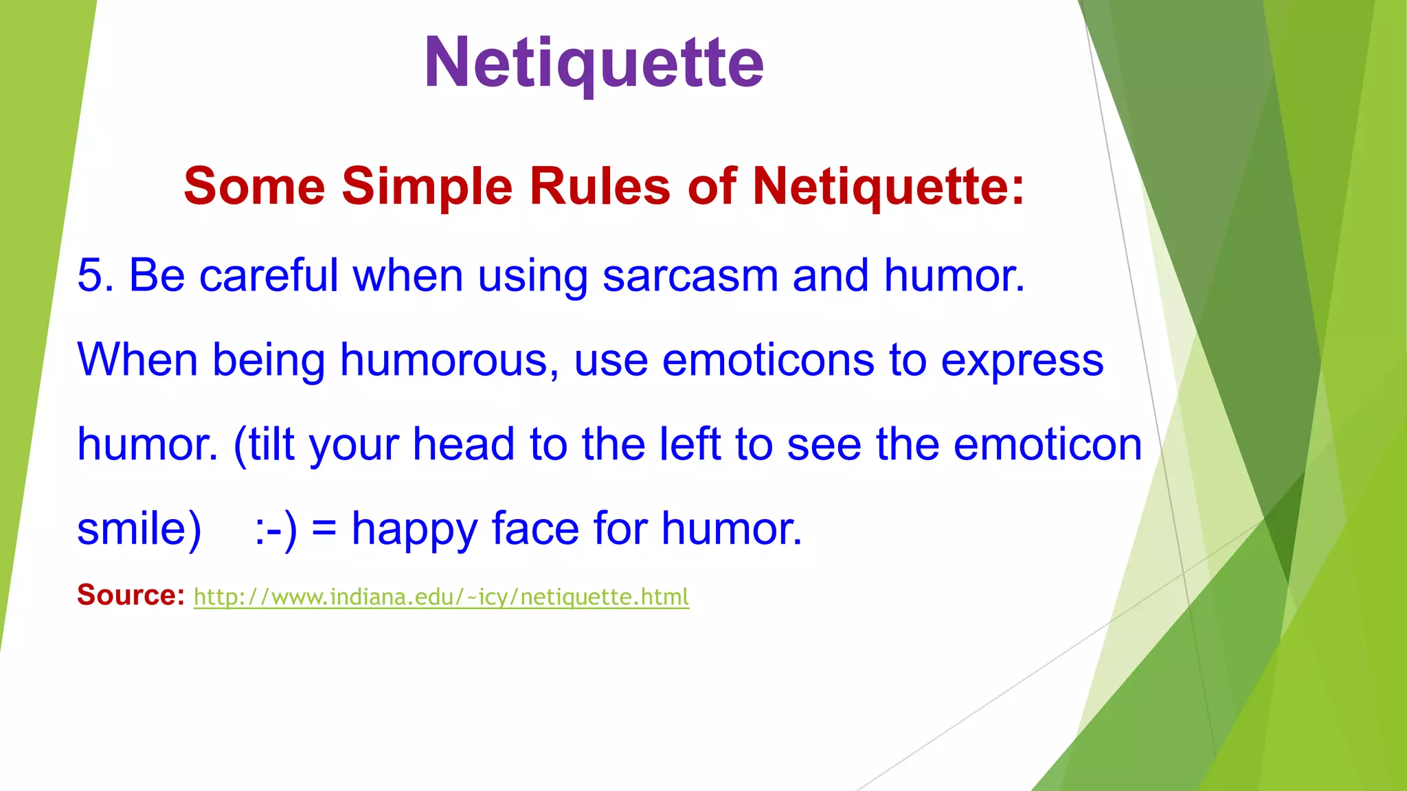 Netiquette
Some Simple Rules of Netiquette:
5. Be careful when using sarcasm and humor.
When being humorous, use emoticons to express
humor. (tilt your head to the left to see the emoticon
smile)
:-) = happy face for humor.
Source: http://www.indiana.edu/~icy/netiquette.html
