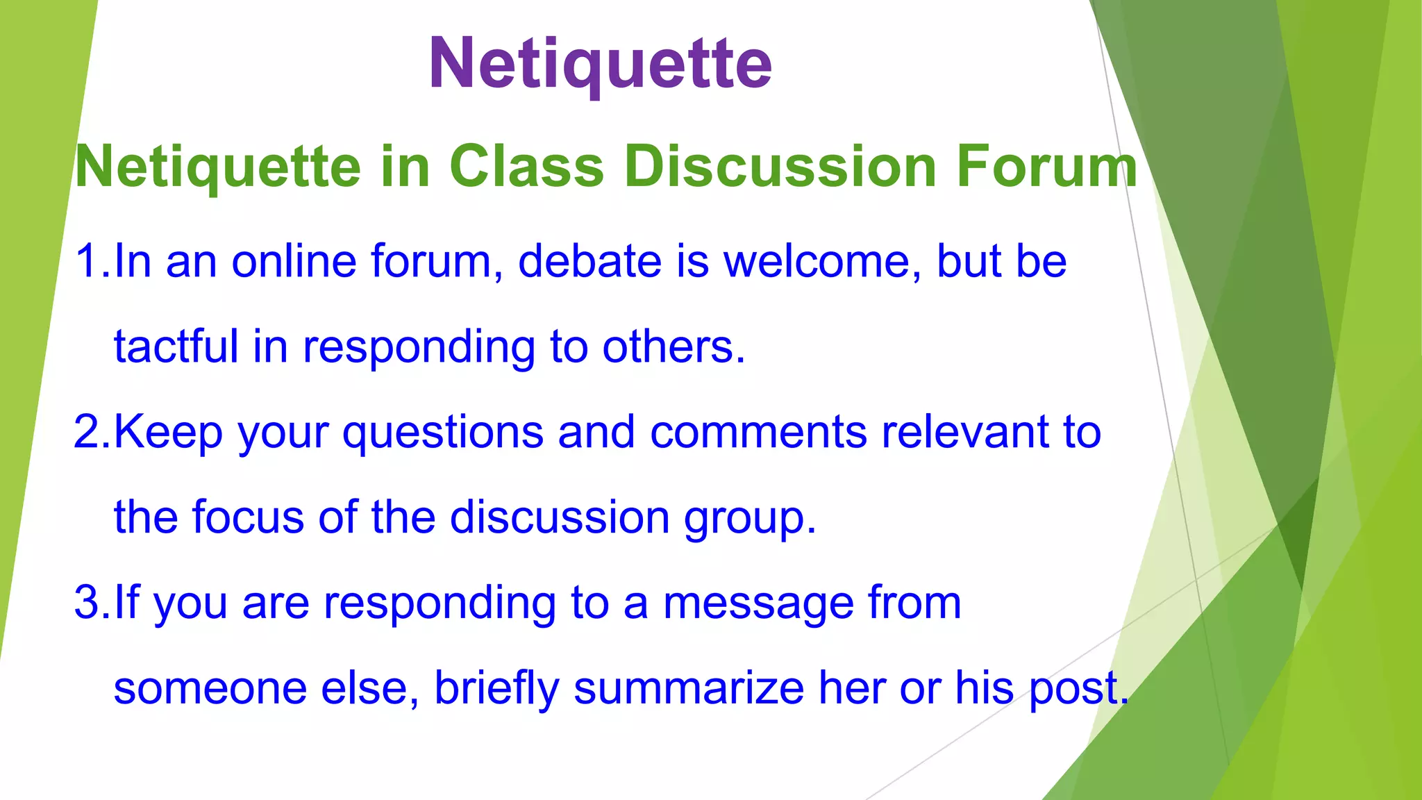 Netiquette
Netiquette in Class Discussion Forum
1.In an online forum, debate is welcome, but be
tactful in responding to others.
2.Keep your questions and comments relevant to
the focus of the discussion group.
3.If you are responding to a message from
someone else, briefly summarize her or his post.