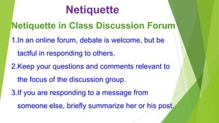 Netiquette
Netiquette in Class Discussion Forum
1.In an online forum, debate is welcome, but be
tactful in responding to others.
2.Keep your questions and comments relevant to
the focus of the discussion group.
3.If you are responding to a message from

someone else, briefly summarize her or his post.

 
