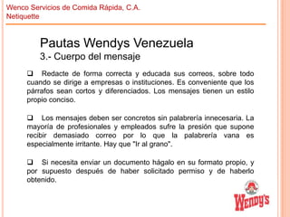 Wenco Servicios de Comida Rápida, C.A.
Netiquette

Pautas Wendys Venezuela
3.- Cuerpo del mensaje
 Redacte de forma correcta y educada sus correos, sobre todo
cuando se dirige a empresas o instituciones. Es conveniente que los
párrafos sean cortos y diferenciados. Los mensajes tienen un estilo
propio conciso.
 Los mensajes deben ser concretos sin palabrería innecesaria. La
mayoría de profesionales y empleados sufre la presión que supone
recibir demasiado correo por lo que la palabrería vana es
especialmente irritante. Hay que "Ir al grano".
 Si necesita enviar un documento hágalo en su formato propio, y
por supuesto después de haber solicitado permiso y de haberlo
obtenido.

 