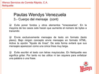 Wenco Servicios de Comida Rápida, C.A.
Netiquette

Pautas Wendys Venezuela
3.- Cuerpo del mensaje (cont)
 Evite poner fondos y otros elementos "innecesarios“. En la
mayoría de los casos solo hacen que aumente el número de bytes a
transmitir.
 Envíe exclusivamente mensajes de texto sin formato (texto
plano). Bajo ningún concepto envíe mensajes en formato HTML.
Active la opción "Ajuste de línea". De esta forma evitará que sus
mensajes aparezcan como una única línea muy larga.
 Evite escribir el texto con letras mayúsculas. En Netiquette eso
significa gritar. Por tanto no las utilice ni tan siquiera para enfatizar
una palabra o una frase.

 