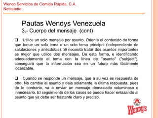 Wenco Servicios de Comida Rápida, C.A.
Netiquette

Pautas Wendys Venezuela
3.- Cuerpo del mensaje (cont)
 Utilice un solo mensaje por asunto. Oriente el contenido de forma
que toque un solo tema o un solo tema principal (independiente de
salutaciones y anécdotas). Si necesita tratar dos asuntos importantes
es mejor que utilice dos mensajes. De esta forma, e identificando
adecuadamente el tema con la línea de "asunto" ("subject"),
conseguirá que la información sea en un futuro más fácilmente
localizable.

 Cuando se responde un mensaje, que a su vez es respuesta de
otro, No cambie el asunto y deje solamente la última respuesta, pues
de lo contrario, va a enviar un mensaje demasiado voluminoso e
innecesario. El seguimiento de los casos se puede hacer enlazando al
asunto que ya debe ser bastante claro y preciso.

 