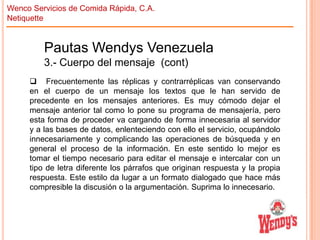 Wenco Servicios de Comida Rápida, C.A.
Netiquette

Pautas Wendys Venezuela
3.- Cuerpo del mensaje (cont)
 Frecuentemente las réplicas y contrarréplicas van conservando
en el cuerpo de un mensaje los textos que le han servido de
precedente en los mensajes anteriores. Es muy cómodo dejar el
mensaje anterior tal como lo pone su programa de mensajería, pero
esta forma de proceder va cargando de forma innecesaria al servidor
y a las bases de datos, enlenteciendo con ello el servicio, ocupándolo
innecesariamente y complicando las operaciones de búsqueda y en
general el proceso de la información. En este sentido lo mejor es
tomar el tiempo necesario para editar el mensaje e intercalar con un
tipo de letra diferente los párrafos que originan respuesta y la propia
respuesta. Este estilo da lugar a un formato dialogado que hace más
compresible la discusión o la argumentación. Suprima lo innecesario.

 