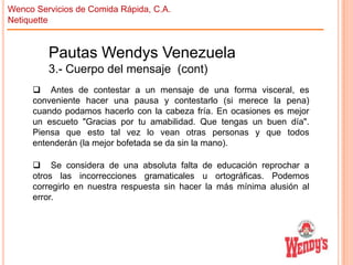 Wenco Servicios de Comida Rápida, C.A.
Netiquette

Pautas Wendys Venezuela
3.- Cuerpo del mensaje (cont)
 Antes de contestar a un mensaje de una forma visceral, es
conveniente hacer una pausa y contestarlo (si merece la pena)
cuando podamos hacerlo con la cabeza fría. En ocasiones es mejor
un escueto "Gracias por tu amabilidad. Que tengas un buen día".
Piensa que esto tal vez lo vean otras personas y que todos
entenderán (la mejor bofetada se da sin la mano).
 Se considera de una absoluta falta de educación reprochar a
otros las incorrecciones gramaticales u ortográficas. Podemos
corregirlo en nuestra respuesta sin hacer la más mínima alusión al
error.

 