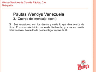 Wenco Servicios de Comida Rápida, C.A.
Netiquette

Pautas Wendys Venezuela
3.- Cuerpo del mensaje (cont)
 Sea respetuoso con los demás y cuide lo que dice acerca de
otros. El correo electrónico se envía fácilmente, y a veces resulta
difícil controlar hasta donde pueden llegar copias de él.

 