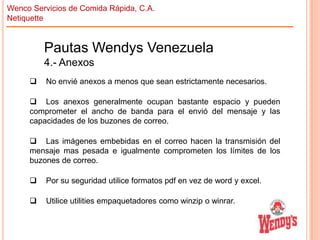 Wenco Servicios de Comida Rápida, C.A.
Netiquette

Pautas Wendys Venezuela
4.- Anexos


No envié anexos a menos que sean estrictamente necesarios.

 Los anexos generalmente ocupan bastante espacio y pueden
comprometer el ancho de banda para el envió del mensaje y las
capacidades de los buzones de correo.
 Las imágenes embebidas en el correo hacen la transmisión del
mensaje mas pesada e igualmente comprometen los límites de los
buzones de correo.


Por su seguridad utilice formatos pdf en vez de word y excel.



Utilice utilities empaquetadores como winzip o winrar.

 