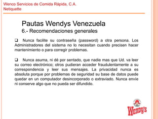 Wenco Servicios de Comida Rápida, C.A.
Netiquette

Pautas Wendys Venezuela
6.- Recomendaciones generales
 Nunca facilite su contraseña (password) a otra persona. Los
Administradores del sistema no lo necesitan cuando precisen hacer
mantenimiento o para corregir problemas.
 Nunca asuma, ni dé por sentado, que nadie mas que Ud. va leer
su correo electrónico; otros pudieran acceder fraudulentamente a su
correspondencia y leer sus mensajes. La privacidad nunca es
absoluta porque por problemas de seguridad su base de datos puede
quedar en un computador desincorporado o extraviado. Nunca envíe
ni conserve algo que no pueda ser difundido.

 