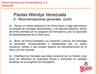 Wenco Servicios de Comida Rápida, C.A.
Netiquette

Pautas Wendys Venezuela
6.- Recomendaciones generales (cont)
 Revise su correo electrónico de forma diaria y haga permanecer
la cantidad de mensajes almacenados, y de adjuntos (attachs), dentro
del límite admitido por su programa de mensajería y por la capacidad
de almacenamiento de su disco duro.
 Borre, de forma inmediata a su recepción y lectura, los mensajes
no deseados, intrascendentes o simplemente que no quiera
conservar, debido a que ocupan espacio de almacenamiento en el
disco y en los buzones.
 Clasifique los mensajes que deba conservar por su interés o por
servir de referencia en ocasiones futuras y archívelos en carpetas
temáticas de su programa de mensajería.

 