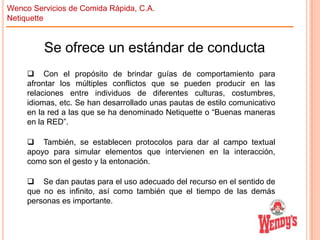 Wenco Servicios de Comida Rápida, C.A.
Netiquette

Se ofrece un estándar de conducta
 Con el propósito de brindar guías de comportamiento para
afrontar los múltiples conflictos que se pueden producir en las
relaciones entre individuos de diferentes culturas, costumbres,
idiomas, etc. Se han desarrollado unas pautas de estilo comunicativo
en la red a las que se ha denominado Netiquette o “Buenas maneras
en la RED”.
 También, se establecen protocolos para dar al campo textual
apoyo para simular elementos que intervienen en la interacción,
como son el gesto y la entonación.
 Se dan pautas para el uso adecuado del recurso en el sentido de
que no es infinito, así como también que el tiempo de las demás
personas es importante.

 