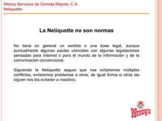 Wenco Servicios de Comida Rápida, C.A.
Netiquette

La Netiquette no son normas
No tiene en general un sentido o una base legal, aunque
puntualmente algunas pautas coincidan con algunas legislaciones
pensadas para Internet o para el mundo de la información y de la
comunicación convencional.
Siguiendo la Netiquette seguro que nos evitaremos múltiples
conflictos, evitaremos problemas a otros, de igual forma si otros las
siguen nos los evitarán a nosotros.

 