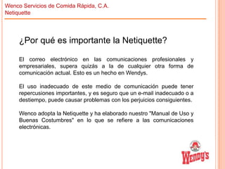 Wenco Servicios de Comida Rápida, C.A.
Netiquette

¿Por qué es importante la Netiquette?
El correo electrónico en las comunicaciones profesionales y
empresariales, supera quizás a la de cualquier otra forma de
comunicación actual. Esto es un hecho en Wendys.
El uso inadecuado de este medio de comunicación puede tener
repercusiones importantes, y es seguro que un e-mail inadecuado o a
destiempo, puede causar problemas con los perjuicios consiguientes.

Wenco adopta la Netiquette y ha elaborado nuestro "Manual de Uso y
Buenas Costumbres" en lo que se refiere a las comunicaciones
electrónicas.

 