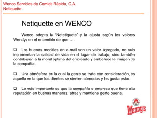 Wenco Servicios de Comida Rápida, C.A.
Netiquette

Netiquette en WENCO
Wenco adopta la “Netetiquete” y la ajusta según los valores
Wendys en el entendido de que ….
 Los buenos modales en e-mail son un valor agregado, no solo
incrementan la calidad de vida en el lugar de trabajo, sino también
contribuyen a la moral optima del empleado y embellece la imagen de
la compañía.
 Una atmósfera en la cual la gente se trata con consideración, es
aquella en la que los clientes se sienten cómodos y les gusta estar.
 Lo más importante es que la compañía o empresa que tiene alta
reputación en buenas maneras, atrae y mantiene gente buena.

 