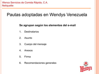 Wenco Servicios de Comida Rápida, C.A.
Netiquette

Pautas adoptadas en Wendys Venezuela
Se agrupan según los elementos del e-mail
1.

Destinatarios

2.

Asunto

3.

Cuerpo del mensaje

4.

Anexos

5.

Firma

6.

Recomendaciones generales

 