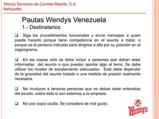 Wenco Servicios de Comida Rápida, C.A.
Netiquette

Pautas Wendys Venezuela
1.- Destinatarios
 Siga los procedimientos funcionales y envíe mensajes a quien
puede hacerlo porque tiene competencia en el asunto a tratar, o
porque es la persona indicada para dirigirse a ella por su posición en el
organigrama.
 En las copias solo se debe incluir a personas que deban estar
informadas del asunto o que pueden aportar algo al tema. Se debe
utilizar los niveles de escalamiento adecuados. Esto debe depender
de la gravedad del asunto tratado o una medida de presión realmente
necesaria.
 No involucre a terceras personas que no deban estar enteradas
del asunto, sobre todo si son externos a la empresa.


No use copia oculta. Se considera de mal gusto.

 