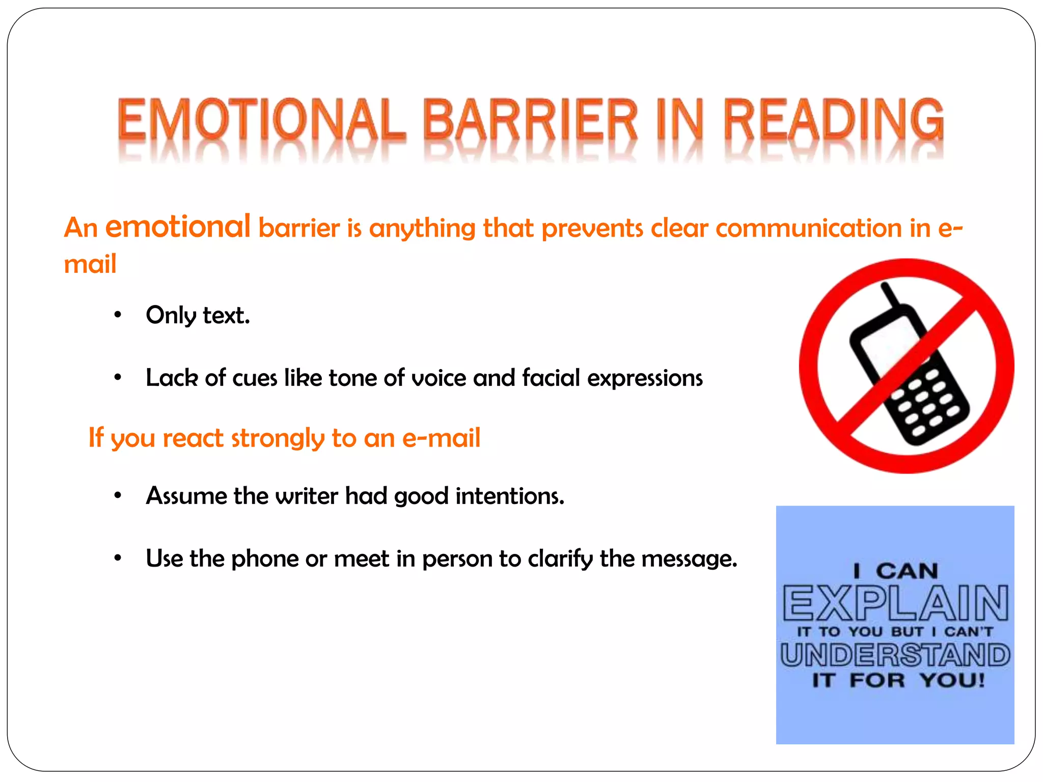 An emotional barrier is anything that prevents clear communication in email
• Only text.
• Lack of cues like tone of voice and facial expressions

If you react strongly to an e-mail
• Assume the writer had good intentions.
• Use the phone or meet in person to clarify the message.

 