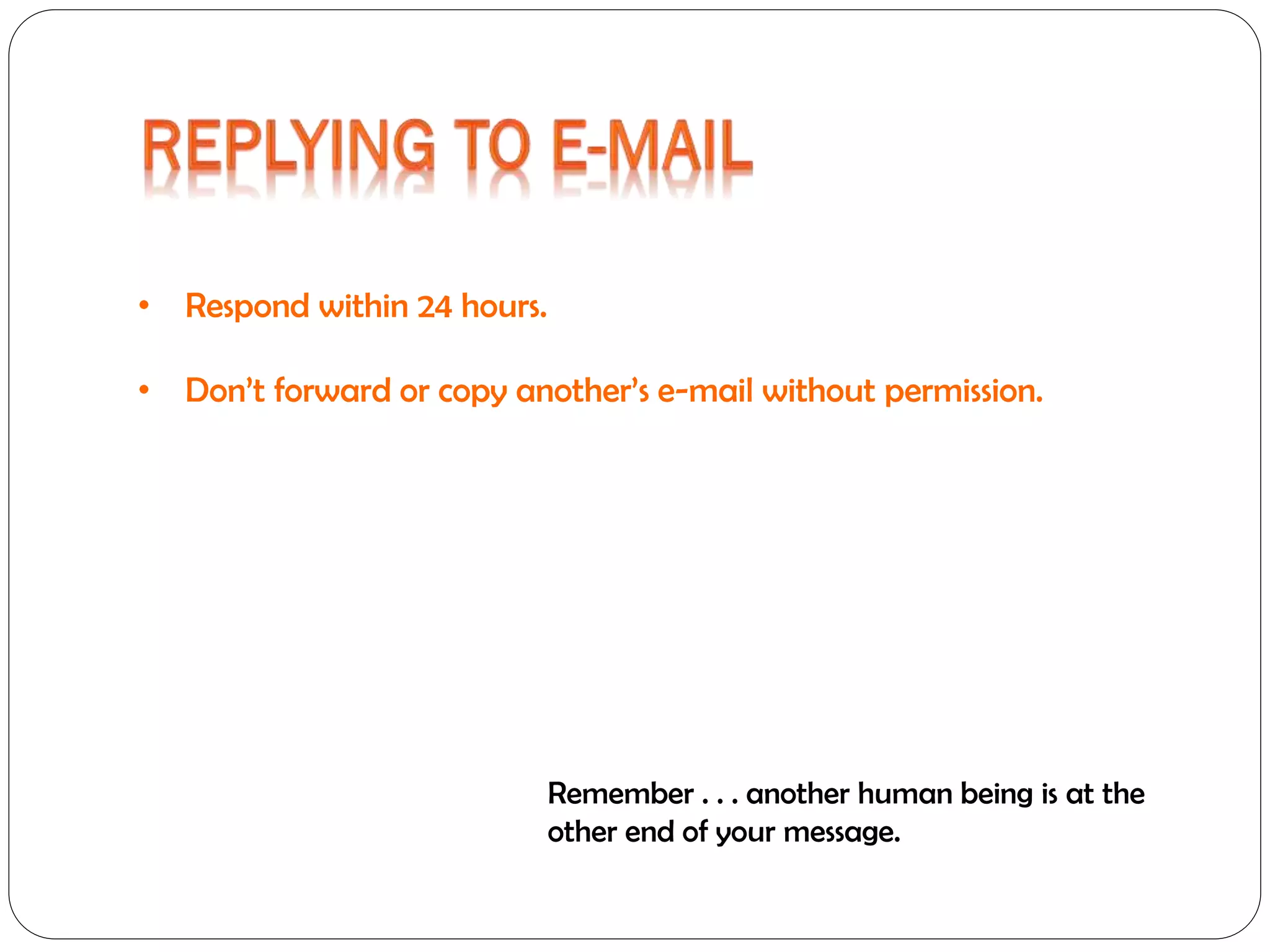 • Respond within 24 hours.
• Don’t forward or copy another’s e-mail without permission.

Remember . . . another human being is at the
other end of your message.

 