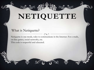 NETIQUETTE
What is Netiquette?
Netiquette is one mode, rules to communicate in the Internet. For e-mails,
on-line games, social networks, etc.
This code is respectful and educated.

 