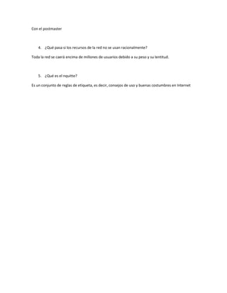 Con el postmaster 
4. ¿Qué pasa si los recursos de la red no se usan racionalmente? 
Toda la red se caerá encima de millones de usuarios debido a su peso y su lentitud. 
5. ¿Qué es el nquitte? 
Es un conjunto de reglas de etiqueta, es decir, consejos de uso y buenas costumbres en Internet 
