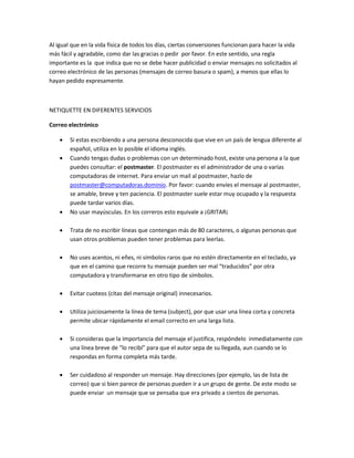 Al igual que en la vida física de todos los días, ciertas conversiones funcionan para hacer la vida 
más fácil y agradable, como dar las gracias o pedir por favor. En este sentido, una regla 
importante es la que indica que no se debe hacer publicidad o enviar mensajes no solicitados al 
correo electrónico de las personas (mensajes de correo basura o spam), a menos que ellas lo 
hayan pedido expresamente. 
NETIQUETTE EN DIFERENTES SERVICIOS 
Correo electrónico 
 Si estas escribiendo a una persona desconocida que vive en un país de lengua diferente al 
español, utiliza en lo posible el idioma inglés. 
 Cuando tengas dudas o problemas con un determinado host, existe una persona a la que 
puedes consultar: el postmaster. El postmaster es el administrador de una o varias 
computadoras de internet. Para enviar un mail al postmaster, hazlo de 
postmaster@computadoras.dominio. Por favor: cuando envíes el mensaje al postmaster, 
se amable, breve y ten paciencia. El postmaster suele estar muy ocupado y la respuesta 
puede tardar varios días. 
 No usar mayúsculas. En los correros esto equivale a ¡GRITAR¡ 
 Trata de no escribir líneas que contengan más de 80 caracteres, o algunas personas que 
usan otros problemas pueden tener problemas para leerlas. 
 No uses acentos, ni eñes, ni símbolos raros que no estén directamente en el teclado, ya 
que en el camino que recorre tu mensaje pueden ser mal “traducidos” por otra 
computadora y transformarse en otro tipo de símbolos. 
 Evitar cuoteos (citas del mensaje original) innecesarios. 
 Utiliza juiciosamente la línea de tema (subject), por que usar una línea corta y concreta 
permite ubicar rápidamente el email correcto en una larga lista. 
 Si consideras que la importancia del mensaje el justifica, respóndelo inmediatamente con 
una línea breve de “lo recibí” para que el autor sepa de su llegada, aun cuando se lo 
respondas en forma completa más tarde. 
 Ser cuidadoso al responder un mensaje. Hay direcciones (por ejemplo, las de lista de 
correo) que si bien parece de personas pueden ir a un grupo de gente. De este modo se 
puede enviar un mensaje que se pensaba que era privado a cientos de personas. 
 
