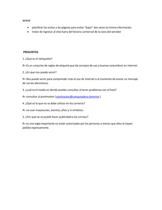 WWW 
 planificar las visitas a las páginas para evitar “bajar” dos veces la misma información. 
 tratar de ingresar al sitio fuera del horario comercial de la zona del servidor 
PREGUNTAS: 
1. ¿Qué es el netiquette? 
R= Es un conjunto de reglas de etiqueta que da consejos de uso y buenas costumbres en internet. 
2. ¿En que nos puede servir? 
R= Nos puede servir para comprender más el uso de internet o al momento de enviar un mensaje 
de correo electrónico. 
3. ¿cuál es el medio en donde puedes consultar al tener problemas con el host? 
R= consultar al postmaster ( postmaster@computadora.dominio.) 
4. ¿Qué es lo que no se debe utilizar en los correros? 
R= no usar mayúsculas, acentos, eñes y ni símbolos. 
5. ¿Por qué no se puede hacer publicidad a los correos? 
R= es una regla importante no están autorizadas por las personas a menos que ellos lo hayan 
pedido expresamente. 
