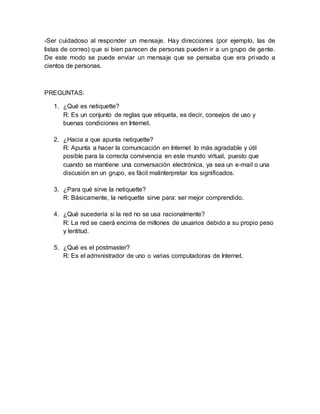 -Ser cuidadoso al responder un mensaje. Hay direcciones (por ejemplo, las de 
listas de correo) que si bien parecen de personas pueden ir a un grupo de gente. 
De este modo se puede enviar un mensaje que se pensaba que era privado a 
cientos de personas. 
PREGUNTAS: 
1. ¿Qué es netiquette? 
R: Es un conjunto de reglas que etiqueta, es decir, consejos de uso y 
buenas condiciones en Internet. 
2. ¿Hacia a que apunta netiquette? 
R: Apunta a hacer la comunicación en Internet lo más agradable y útil 
posible para la correcta convivencia en este mundo virtual, puesto que 
cuando se mantiene una conversación electrónica, ya sea un e-mail o una 
discusión en un grupo, es fácil malinterpretar los significados. 
3. ¿Para qué sirve la netiquette? 
R: Básicamente, la netiquette sirve para: ser mejor comprendido. 
4. ¿Qué sucedería si la red no se usa racionalmente? 
R: La red se caerá encima de millones de usuarios debido a su propio peso 
y lentitud. 
5. ¿Qué es el postmaster? 
R: Es el administrador de uno o varias computadoras de Internet. 
