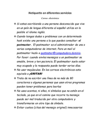Netiquette en diferentes servicios 
Correo electrónico 
 Si estas escribiendo a una persona desconocida que vive 
en un país de lengua diferente al español utiliza en lo 
posible el idioma inglés. 
 Cuando tengas dudas o problemas con un determinado 
host existe una persona a la que puedes consultar: el 
postmaster. El postmaster es el administrador de una o 
varias computadoras de internet. Para un mail al 
postmaster hazlo a postmster@computadora.dominio. 
Por favor: cuando envíes mensajes a un postmaster se 
amable, breve y ten paciencia. El postmaster suele estar 
muy ocupado y la respuesta puede tardar varios días. 
 No usar mayúsculas. En los correos electrónicos esto 
equivale a ¡GRITAR! 
 Trata de no escribir una línea de no más de 80 
caracteres o algunas personas que usan otros programas 
pueden tener problemas para leerlas 
 No uses acentos, ni eñes, ni símbolos que no estén en el 
teclado, ya que en el camino que recorre tu mensaje 
puede ser mal traducido por otra computadora y 
transformarse en otro tipo de símbolo. 
 Evitar cuoteo (citas del mensaje original) innecesarios 
 